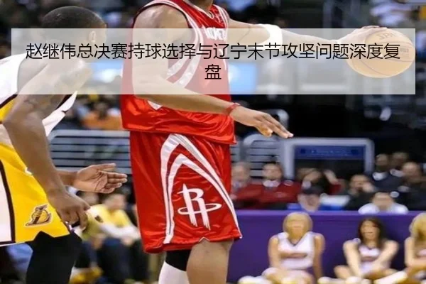 赵继伟总决赛持球选择与辽宁末节攻坚问题深度复盘
